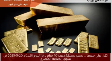 أتقل علي بيعها .. سعر سبيكة ذهب 10 جرام btc اليوم الثلاثاء 20\5\2025 في سوق الصاغة المصري