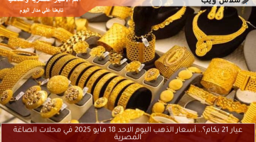 عيار 21 بكام؟.. أسعار الذهب اليوم الاحد 18 مايو 2025 في محلات الصاغة المصرية